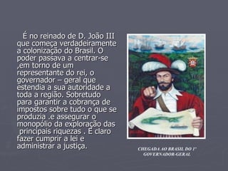 É no reinado de D. João III que começa verdadeiramente a colonização do Brasil. O poder passava a centrar-se ,em torno de um representante do rei, o governador – geral que estendia a sua autoridade a toda a região. Sobretudo para garantir a cobrança de impostos sobre tudo o que se produzia .e assegurar o monopólio da exploração das  principais riquezas . E claro fazer cumprir a lei e administrar a justiça. CHEGADA AO BRASIL DO 1º GOVERNADOR-GERAL 