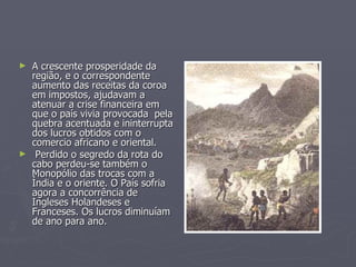A crescente prosperidade da região, e o correspondente aumento das receitas da coroa  em impostos, ajudavam a atenuar a crise financeira em que o país vivia provocada  pela quebra acentuada e ininterrupta dos lucros obtidos com o comercio africano e oriental.  Perdido o segredo da rota do cabo perdeu-se também o Monopólio das trocas com a Índia e o oriente. O País sofria agora a concorrência de Ingleses Holandeses e Franceses. Os lucros diminuíam de ano para ano. 