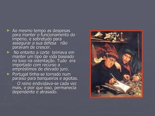Ao mesmo tempo as despesas para manter o funcionamento do império, e sobretudo para assegurar a sua defesa  não paravam de crescer. No entanto a corte  teimava em manter um tipo de vida baseado no luxo na ostentação. Tudo  era importado com recurso a empréstimos de elevado juro.  Portugal tinha-se tornado num paraíso para banqueiros e agiotas. O reino endividava-se cada vez mais, e pior que isso, permanecia dependente e atrasado. 