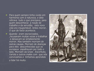 Para quem sempre tinha vivido em harmonia com a natureza, e dela  retirava  tudo o que precisava, para quem desconhecia  a noção de trabalho e da servidão,  esta nova vida era insuportável. Antes morrer. O que de facto acontecia.  Quando  eram escravizados, ,recusavam muitas vezes a trabalhar  e deixavam-se simplesmente morrer. Mas também morriam de outras causas. Morriam de doenças  para eles  desconhecidas que os europeus  espalhavam por todo o lado. Morriam da Gripe , Escorbuto, Varíola e outros males com  que nós convivíamos e  tínhamos aprendido a lidar há muito.   