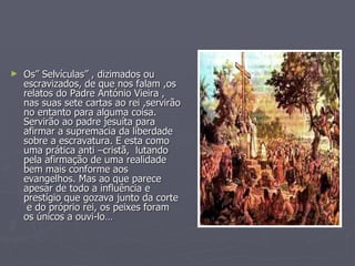 Os” Selvículas” , dizimados ou escravizados, de que nos falam ,os relatos do Padre António Vieira , nas suas sete cartas ao rei ,servirão no entanto para alguma coisa.  Servirão ao padre jesuíta para afirmar a supremacia da liberdade sobre a escravatura. E esta como uma prática anti –cristã,  lutando pela afirmação de uma realidade bem mais conforme aos evangelhos. Mas ao que parece apesar de todo a influência e prestígio que gozava junto da corte  e do próprio rei, os peixes foram os únicos a ouvi-lo… 