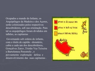 Ocupados a mando do Infante, os Arquipélagos da Madeira e dos Açores, serão colonizados pelos respectivos descobridores, sob sua orientação. Para tal os arquipélagos foram divididos em  talhões, as capitanias   Governando sob ordens do infante, com o titulo de capitão –donatário, cabia a cada um dos descobridores, Gonçalves Zarco ,Tristão Vaz Teixeira  e Bartolomeu Perestrelo ,   o povoamento  exploração  defesa  e  desenvolvimento das  suas capitanias . 
