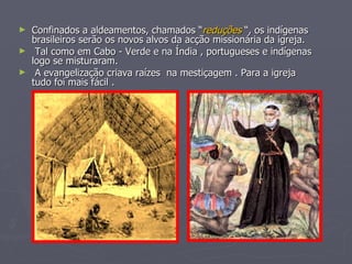 Confinados a aldeamentos, chamados “ reduções  “, os indígenas brasileiros serão os novos alvos da acção missionária da igreja. Tal como em Cabo - Verde e na Índia , portugueses e indígenas logo se misturaram. A evangelização criava raízes  na mestiçagem . Para a igreja  tudo foi mais fácil . 
