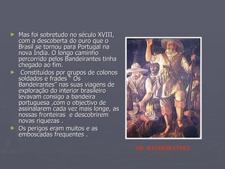 Mas foi sobretudo no século XVIII, com a descoberta do ouro que o Brasil se tornou para Portugal na nova Índia. O longo caminho percorrido pelos Bandeirantes tinha chegado ao fim. Constituídos por grupos de colonos soldados e frades “ Os Bandeirantes” nas suas viagens de exploração do interior brasileiro levavam consigo a bandeira portuguesa ,com o objectivo de assinalarem cada vez mais longe, as nossas fronteiras  e descobrirem novas riquezas . Os perigos eram muitos e as emboscadas frequentes . OS  BANDEIRANTES 