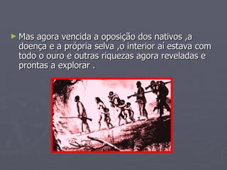 Mas agora vencida a oposição dos nativos ,a doença e a própria selva ,o interior aí estava com todo o ouro e outras riquezas agora reveladas e prontas a explorar . 