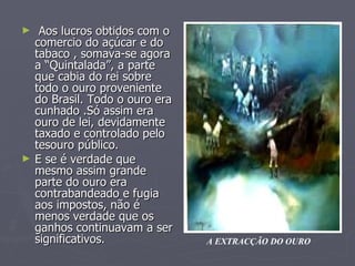 Aos lucros obtidos com o comercio do açúcar e do tabaco , somava-se agora a “Quintalada”, a parte que cabia do rei sobre todo o ouro proveniente do Brasil. Todo o ouro era cunhado .Só assim era ouro de lei, devidamente taxado e controlado pelo tesouro público.  E se é verdade que mesmo assim grande parte do ouro era contrabandeado e fugia aos impostos, não é menos verdade que os ganhos continuavam a ser significativos. A EXTRACÇÃO DO OURO 