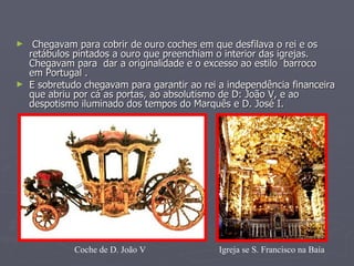 Chegavam para cobrir de ouro coches em que desfilava o rei e os retábulos pintados a ouro que preenchiam o interior das igrejas. Chegavam para  dar a originalidade e o excesso ao estilo  barroco  em Portugal .  E sobretudo chegavam para garantir ao rei a independência financeira que abriu por cá as portas, ao absolutismo de D: João V, e ao despotismo iluminado dos tempos do Marquês e D. José I. Igreja se S. Francisco na Baía Coche de D. João V 