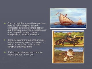 Com os capitães –donatários partiram para as novas regiões, colonos recrutados de entre os mais pobres  que trocavam uma vida de miséria por uma nesga de terreno que se obrigavam a devastar e cultivar. Com eles partiram também animais instrumentos agrícolas, sementes  e todos os materiais precisos para construir uma vida nova . E claro com eles partiram também bispos  padres  e monges. 