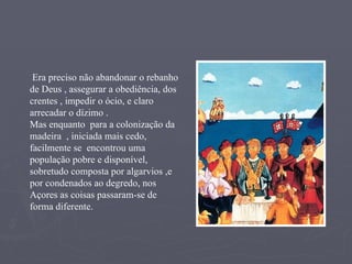 Era preciso não abandonar o rebanho de Deus , assegurar a obediência, dos crentes , impedir o ócio, e claro arrecadar o dízimo .  Mas enquanto  para a colonização da madeira  , iniciada mais cedo, facilmente se  encontrou uma população pobre e disponível, sobretudo composta por algarvios ,e por condenados ao degredo, nos Açores as coisas passaram-se de forma diferente.   