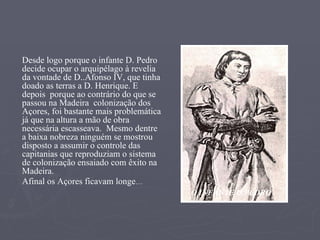 Desde logo porque o infante D. Pedro decide ocupar o arquipélago à revelia da vontade de D..Afonso IV, que tinha doado as terras a D. Henrique. E  depois  porque ao contrário do que se passou na Madeira  colonização dos Açores, foi bastante mais problemática já que na altura a mão de obra necessária escasseava.  Mesmo dentre a baixa nobreza ninguém se mostrou disposto a assumir o controle das capitanias que reproduziam o sistema de colonização ensaiado com êxito na Madeira. Afinal os Açores ficavam longe …  O INFANTE D.PEDRO 