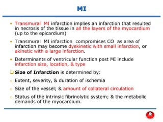 MI
• Transmural MI infarction implies an infarction that resulted
in necrosis of the tissue in all the layers of the myocardium
(up to the epicardium)
• Transmural MI infarction compromises CO as area of
infarction may become dyskinetic with small infarction, or
akinetic with a large infarction.
• Determinants of ventricular function post MI include
infarction size, location, & type
❑ Size of Infarction is determined by:
o Extent, severity, & duration of ischemia
o Size of the vessel; & amount of collateral circulation
o Status of the intrinsic fibrinolytic system; & the metabolic
demands of the myocardium.
 