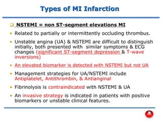 Types of MI Infarction
❑ NSTEMI = non ST-segment elevations MI
• Related to partially or intermittently occluding thrombus.
• Unstable angina (UA) & NSTEMI are difficult to distinguish
initially, both presented with similar symptoms & ECG
changes (significant ST-segment depression & T-wave
inversions)
• An elevated biomarker is detected with NSTEMI but not UA
• Management strategies for UA/NSTEMI include
Antiplatelet, Antithrombin, & Antianginal
• Fibrinolysis is contraindicated with NSTEMI & UA
• An invasive strategy is indicated in patients with positive
biomarkers or unstable clinical features.
 