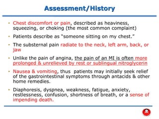 Assessment/History
• Chest discomfort or pain, described as heaviness,
squeezing, or choking (the most common complaint)
• Patients describe as “someone sitting on my chest.”
• The substernal pain radiate to the neck, left arm, back, or
jaw
• Unlike the pain of angina, the pain of an MI is often more
prolonged & unrelieved by rest or sublingual nitroglycerin
• Nausea & vomiting, thus patients may initially seek relief
of the gastrointestinal symptoms through antacids & other
home remedies.
• Diaphoresis, dyspnea, weakness, fatigue, anxiety,
restlessness, confusion, shortness of breath, or a sense of
impending death.
 