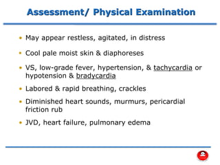 Assessment/ Physical Examination
• May appear restless, agitated, in distress
▪ Cool pale moist skin & diaphoreses
• VS, low-grade fever, hypertension, & tachycardia or
hypotension & bradycardia
• Labored & rapid breathing, crackles
• Diminished heart sounds, murmurs, pericardial
friction rub
• JVD, heart failure, pulmonary edema
 