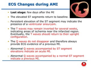 ECG Changes during AMI
▪ Last stage: few days after the MI
• The elevated ST segments return to baseline.
o Persistent elevation of the ST segment may indicate the
presence of a ventricular aneurysm.
• The T waves may remain inverted for several weeks,
indicating areas of ischemia near the infarcted region.
Eventually, the T waves should return to their upright
configuration.
• The Q waves do not disappear and therefore always
provide ECG evidence of a previous MI.
o Abnormal Q waves accompanied by ST segment
elevations indicate an acute MI.
o Abnormal Q waves accompanied by a normal ST segment
indicate a previous MI.
 