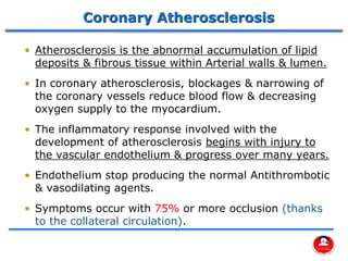 Coronary Atherosclerosis
• Atherosclerosis is the abnormal accumulation of lipid
deposits & fibrous tissue within Arterial walls & lumen.
• In coronary atherosclerosis, blockages & narrowing of
the coronary vessels reduce blood flow & decreasing
oxygen supply to the myocardium.
• The inflammatory response involved with the
development of atherosclerosis begins with injury to
the vascular endothelium & progress over many years.
• Endothelium stop producing the normal Antithrombotic
& vasodilating agents.
• Symptoms occur with 75% or more occlusion (thanks
to the collateral circulation).
 