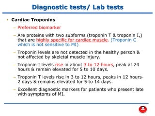 Diagnostic tests/ Lab tests
• Cardiac Troponins
– Preferred biomarker
– Are proteins with two subforms (troponin T & troponin I,)
that are highly specific for cardiac muscle. (Troponin C
which is not sensitive to MI)
– Troponin levels are not detected in the healthy person &
not affected by skeletal muscle injury.
– Troponin I levels rise in about 3 to 12 hours, peak at 24
hours & remain elevated for 5 to 10 days.
– Troponin T levels rise in 3 to 12 hours, peaks in 12 hours-
2 days & remains elevated for 5 to 14 days.
– Excellent diagnostic markers for patients who present late
with symptoms of MI.
 