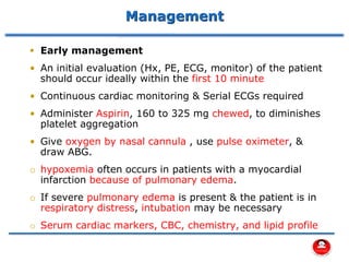 Management
▪ Early management
• An initial evaluation (Hx, PE, ECG, monitor) of the patient
should occur ideally within the first 10 minute
• Continuous cardiac monitoring & Serial ECGs required
• Administer Aspirin, 160 to 325 mg chewed, to diminishes
platelet aggregation
• Give oxygen by nasal cannula , use pulse oximeter, &
draw ABG.
o hypoxemia often occurs in patients with a myocardial
infarction because of pulmonary edema.
o If severe pulmonary edema is present & the patient is in
respiratory distress, intubation may be necessary
o Serum cardiac markers, CBC, chemistry, and lipid profile
 
