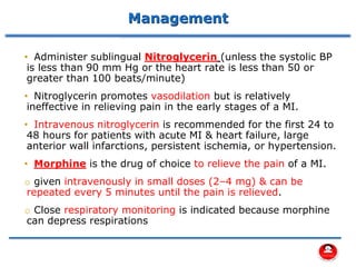 Management
• Administer sublingual Nitroglycerin (unless the systolic BP
is less than 90 mm Hg or the heart rate is less than 50 or
greater than 100 beats/minute)
• Nitroglycerin promotes vasodilation but is relatively
ineffective in relieving pain in the early stages of a MI.
• Intravenous nitroglycerin is recommended for the first 24 to
48 hours for patients with acute MI & heart failure, large
anterior wall infarctions, persistent ischemia, or hypertension.
• Morphine is the drug of choice to relieve the pain of a MI.
o given intravenously in small doses (2–4 mg) & can be
repeated every 5 minutes until the pain is relieved.
o Close respiratory monitoring is indicated because morphine
can depress respirations
 