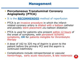 Management
▪ Percutaneous Transluminal Coronary
Angioplasty (PTCA)
• It is the RECOMMENDED method of reperfusion
• PTCA is an invasive procedure in which the infarct-
related coronary artery is dilated with a balloon catheter
and possibly stent placement after balloon dilatation
• PTCA is used for patients who present within 12 hours of
the onset of symptoms, with persistent ischemic
symptoms, OR for patients ineligible for thrombolytic
therapy
• A dose of 162 to 325 mg of Aspirin is given to the
patient before the primary PCI and the aspirin is
continued indefinitely
• Complications include retroperitoneal or vascular
hemorrhage, early acute reocclusion, & late restenosis
 