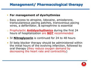 Management/ Pharmacological therapy
▪ For management of dysrhythmias
o Easy access to atropine, lidocaine, amiodarone,
transcutaneous pacing patches, transvenous pacing
wires, a defibrillator, & epinephrine is essential
o Prophylactic Antidysrhythmics during the first 24
hours of hospitalization are NOT recommended
• IV Nitroglycerin is continued for 24 to 48 hours
• IV beta blocker therapy should be administered within
the initial hours of the evolving infarction, followed by
oral therapy (they reduce oxygen demand by
decreasing the heart rate and contractility)
 