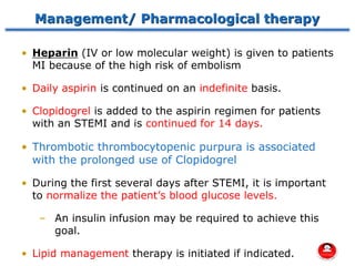Management/ Pharmacological therapy
• Heparin (IV or low molecular weight) is given to patients
MI because of the high risk of embolism
• Daily aspirin is continued on an indefinite basis.
• Clopidogrel is added to the aspirin regimen for patients
with an STEMI and is continued for 14 days.
• Thrombotic thrombocytopenic purpura is associated
with the prolonged use of Clopidogrel
• During the first several days after STEMI, it is important
to normalize the patient’s blood glucose levels.
– An insulin infusion may be required to achieve this
goal.
• Lipid management therapy is initiated if indicated.
 
