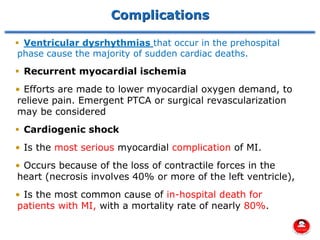 Complications
▪ Ventricular dysrhythmias that occur in the prehospital
phase cause the majority of sudden cardiac deaths.
▪ Recurrent myocardial ischemia
• Efforts are made to lower myocardial oxygen demand, to
relieve pain. Emergent PTCA or surgical revascularization
may be considered
▪ Cardiogenic shock
• Is the most serious myocardial complication of MI.
• Occurs because of the loss of contractile forces in the
heart (necrosis involves 40% or more of the left ventricle),
• Is the most common cause of in-hospital death for
patients with MI, with a mortality rate of nearly 80%.
 
