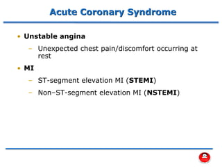 Acute Coronary Syndrome
• Unstable angina
– Unexpected chest pain/discomfort occurring at
rest
• MI
– ST-segment elevation MI (STEMI)
– Non–ST-segment elevation MI (NSTEMI)
 