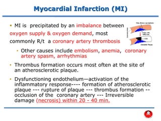 Myocardial Infarction (MI)
▪ MI is precipitated by an imbalance between
oxygen supply & oxygen demand, most
commonly R/t a coronary artery thrombosis
• Other causes include embolism, anemia, coronary
artery spasm, arrhythmias
• Thrombus formation occurs most often at the site of
an atherosclerotic plaque.
• Dysfunctioning endothelium—activation of the
inflammatory response---- formation of atherosclerotic
plaque --- rupture of plaque --- thrombus formation --
occlusion of the coronary artery --- Irreversible
damage (necrosis) within 20 - 40 min.
 