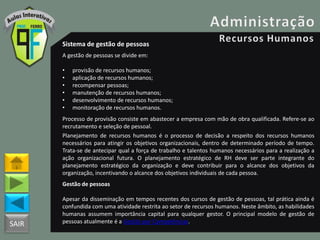 SAIR
Sistema de gestão de pessoas
A gestão de pessoas se divide em:
• provisão de recursos humanos;
• aplicação de recursos humanos;
• recompensar pessoas;
• manutenção de recursos humanos;
• desenvolvimento de recursos humanos;
• monitoração de recursos humanos.
Processo de provisão consiste em abastecer a empresa com mão de obra qualificada. Refere-se ao
recrutamento e seleção de pessoal.
Planejamento de recursos humanos é o processo de decisão a respeito dos recursos humanos
necessários para atingir os objetivos organizacionais, dentro de determinado período de tempo.
Trata-se de antecipar qual a força de trabalho e talentos humanos necessários para a realização a
ação organizacional futura. O planejamento estratégico de RH deve ser parte integrante do
planejamento estratégico da organização e deve contribuir para o alcance dos objetivos da
organização, incentivando o alcance dos objetivos individuais de cada pessoa.
Gestão de pessoas
Apesar da disseminação em tempos recentes dos cursos de gestão de pessoas, tal prática ainda é
confundida com uma atividade restrita ao setor de recursos humanos. Neste âmbito, as habilidades
humanas assumem importância capital para qualquer gestor. O principal modelo de gestão de
pessoas atualmente é a Gestão por Competências.
 