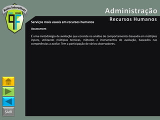 SAIR
Serviços mais usuais em recursos humanos
Assessment
É uma metodologia de avaliação que consiste na análise de comportamentos baseada em múltiplos
inputs, utilizando múltiplas técnicas, métodos e instrumentos de avaliação, baseados nas
competências a avaliar. Tem a participação de vários observadores.
 