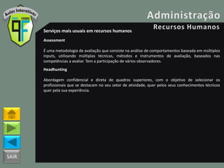 SAIR
Serviços mais usuais em recursos humanos
Assessment
É uma metodologia de avaliação que consiste na análise de comportamentos baseada em múltiplos
inputs, utilizando múltiplas técnicas, métodos e instrumentos de avaliação, baseados nas
competências a avaliar. Tem a participação de vários observadores.
Headhunting
Abordagem confidencial e direta de quadros superiores, com o objetivo de selecionar os
profissionais que se destacam no seu setor de atividade, quer pelos seus conhecimentos técnicos
quer pela sua experiência.
 