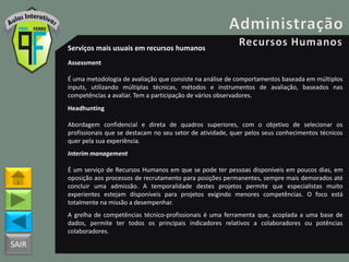 SAIR
Serviços mais usuais em recursos humanos
Assessment
É uma metodologia de avaliação que consiste na análise de comportamentos baseada em múltiplos
inputs, utilizando múltiplas técnicas, métodos e instrumentos de avaliação, baseados nas
competências a avaliar. Tem a participação de vários observadores.
Headhunting
Abordagem confidencial e direta de quadros superiores, com o objetivo de selecionar os
profissionais que se destacam no seu setor de atividade, quer pelos seus conhecimentos técnicos
quer pela sua experiência.
Interim management
É um serviço de Recursos Humanos em que se pode ter pessoas disponíveis em poucos dias, em
oposição aos processos de recrutamento para posições permanentes, sempre mais demorados até
concluir uma admissão. A temporalidade destes projetos permite que especialistas muito
experientes estejam disponíveis para projetos exigindo menores competências. O foco está
totalmente na missão a desempenhar.
A grelha de competências técnico-profissionais é uma ferramenta que, acoplada a uma base de
dados, permite ter todos os principais indicadores relativos a colaboradores ou potências
colaboradores.
 
