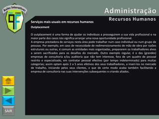 SAIR
Serviços mais usuais em recursos humanos
Outplacement
O outplacement é uma forma de ajudar os indivíduos a prosseguirem a sua vida profissional e na
maior parte dos casos isto significa arranjar uma nova oportunidade profissional.
A empresa prestadora de serviços nesta área pode trabalhar num caso individual ou num grupo de
pessoas. Por exemplo, em caso de necessidade de redimensionamento de mão de obra por razões
estruturais ou outras, é comum as entidades mais organizadas, prepararem os trabalhadores alvos
a serem sacrificados para os desafios do mercado. Outro exemplo regular, é o das (grandes)
empresas de consultoria e/ou auditoria que não tem interesse, fora de um quadro de pessoal
restrito e especializado, em contratar pessoal efectivo (por tempo indeterminado) para muitas
categorias; assim optam após 2 a 5 anos efetivos dos seus trabalhadores, a inseri-los no mercado
de trabalho, iniciando pelos seus clientes, o que de certo modo acaba também facilitando a
empresa de consultoria nas suas intervenções subsequentes e criando aliados.
 