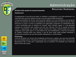 SAIR
Serviços mais usuais em recursos humanos
Outplacement
O outplacement é uma forma de ajudar os indivíduos a prosseguirem a sua vida profissional e na
maior parte dos casos isto significa arranjar uma nova oportunidade profissional.
A empresa prestadora de serviços nesta área pode trabalhar num caso individual ou num grupo de
pessoas. Por exemplo, em caso de necessidade de redimensionamento de mão de obra por razões
estruturais ou outras, é comum as entidades mais organizadas, prepararem os trabalhadores alvos
a serem sacrificados para os desafios do mercado. Outro exemplo regular, é o das (grandes)
empresas de consultoria e/ou auditoria que não tem interesse, fora de um quadro de pessoal
restrito e especializado, em contratar pessoal efectivo (por tempo indeterminado) para muitas
categorias; assim optam após 2 a 5 anos efetivos dos seus trabalhadores, a inseri-los no mercado
de trabalho, iniciando pelos seus clientes, o que de certo modo acaba também facilitando a
empresa de consultoria nas suas intervenções subsequentes e criando aliados.
Outsourcing
O ato de terceirizar um serviço não considerado central para o negócio, para que seja executado
por uma entidade externa. Tal processo que permite a uma organização não se ater a recursos cujo
desempenho não é crítico para a organização, para se empenhar em atividades que constituem
fatores críticos de sucesso.
 