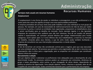 SAIR
Serviços mais usuais em recursos humanos
Outplacement
O outplacement é uma forma de ajudar os indivíduos a prosseguirem a sua vida profissional e na
maior parte dos casos isto significa arranjar uma nova oportunidade profissional.
A empresa prestadora de serviços nesta área pode trabalhar num caso individual ou num grupo de
pessoas. Por exemplo, em caso de necessidade de redimensionamento de mão de obra por razões
estruturais ou outras, é comum as entidades mais organizadas, prepararem os trabalhadores alvos
a serem sacrificados para os desafios do mercado. Outro exemplo regular, é o das (grandes)
empresas de consultoria e/ou auditoria que não tem interesse, fora de um quadro de pessoal
restrito e especializado, em contratar pessoal efectivo (por tempo indeterminado) para muitas
categorias; assim optam após 2 a 5 anos efetivos dos seus trabalhadores, a inseri-los no mercado
de trabalho, iniciando pelos seus clientes, o que de certo modo acaba também facilitando a
empresa de consultoria nas suas intervenções subsequentes e criando aliados.
Outsourcing
O ato de terceirizar um serviço não considerado central para o negócio, para que seja executado
por uma entidade externa. Tal processo que permite a uma organização não se ater a recursos cujo
desempenho não é crítico para a organização, para se empenhar em atividades que constituem
fatores críticos de sucesso.
Recrutamento e seleção
Tem por objetivo atrair e selecionar os profissionais mais adequados para o desempenho de uma
determinada função. Os processos seletivos podem ser compostos por entrevistas, dinâmicas de
grupo e testes psicológicos, entre outros, ou por conjugação de vários destes, dependendo da
política ou práctica da organização. Uma seleção objetiva, isenta, criteriosa e ajustada, além de ser
o espelho de uma organização, acaba contribuindo bastante para a performance de uma empresa
 