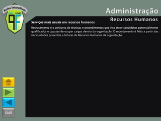 SAIR
Serviços mais usuais em recursos humanos
Recrutamento é o conjunto de técnicas e procedimentos que visa atrair candidatos potencialmente
qualificados e capazes de ocupar cargos dentro da organização. O recrutamento é feito a partir das
necessidades presentes e futuras de Recursos Humanos da organização.
 