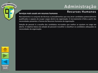 SAIR
Serviços mais usuais em recursos humanos
Recrutamento é o conjunto de técnicas e procedimentos que visa atrair candidatos potencialmente
qualificados e capazes de ocupar cargos dentro da organização. O recrutamento é feito a partir das
necessidades presentes e futuras de Recursos Humanos da organização.
Seleção de pessoal é a escolha dos candidatos recrutados que melhor se ajustam no cargo em
aberto. O objetivo básico da seleção de pessoal é escolher e classificar os candidatos adequados às
necessidades da organização.
 