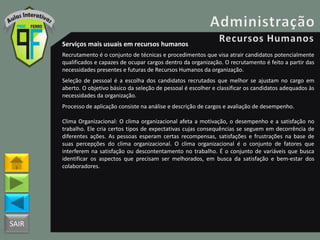 SAIR
Serviços mais usuais em recursos humanos
Recrutamento é o conjunto de técnicas e procedimentos que visa atrair candidatos potencialmente
qualificados e capazes de ocupar cargos dentro da organização. O recrutamento é feito a partir das
necessidades presentes e futuras de Recursos Humanos da organização.
Seleção de pessoal é a escolha dos candidatos recrutados que melhor se ajustam no cargo em
aberto. O objetivo básico da seleção de pessoal é escolher e classificar os candidatos adequados às
necessidades da organização.
Processo de aplicação consiste na análise e descrição de cargos e avaliação de desempenho.
Clima Organizacional: O clima organizacional afeta a motivação, o desempenho e a satisfação no
trabalho. Ele cria certos tipos de expectativas cujas consequências se seguem em decorrência de
diferentes ações. As pessoas esperam certas recompensas, satisfações e frustrações na base de
suas percepções do clima organizacional. O clima organizacional é o conjunto de fatores que
interferem na satisfação ou descontentamento no trabalho. É o conjunto de variáveis que busca
identificar os aspectos que precisam ser melhorados, em busca da satisfação e bem-estar dos
colaboradores.
 