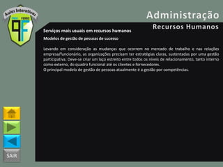 SAIR
Serviços mais usuais em recursos humanos
Modelos de gestão de pessoas de sucesso
Levando em consideração as mudanças que ocorrem no mercado de trabalho e nas relações
empresa/funcionário, as organizações precisam ter estratégias claras, sustentadas por uma gestão
participativa. Deve-se criar um laço estreito entre todos os níveis de relacionamento, tanto interno
como externo, do quadro funcional até os clientes e fornecedores.
O principal modelo de gestão de pessoas atualmente é a gestão por competências.
 
