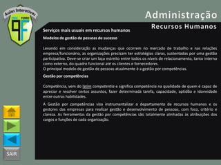 SAIR
Serviços mais usuais em recursos humanos
Modelos de gestão de pessoas de sucesso
Levando em consideração as mudanças que ocorrem no mercado de trabalho e nas relações
empresa/funcionário, as organizações precisam ter estratégias claras, sustentadas por uma gestão
participativa. Deve-se criar um laço estreito entre todos os níveis de relacionamento, tanto interno
como externo, do quadro funcional até os clientes e fornecedores.
O principal modelo de gestão de pessoas atualmente é a gestão por competências.
Gestão por competências
Competência, vem do latim competentia e significa competência na qualidade de quem é capaz de
apreciar e resolver certos assuntos, fazer determinada tarefa, capacidade, aptidão e idoneidade
entre outras habilidades.
A Gestão por competências visa instrumentalizar o departamento de recursos humanos e os
gestores das empresas para realizar gestão e desenvolvimento de pessoas, com foco, critério e
clareza. As ferramentas da gestão por competências são totalmente alinhadas às atribuições dos
cargos e funções de cada organização.
 
