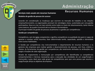 SAIR
Serviços mais usuais em recursos humanos
Modelos de gestão de pessoas de sucesso
Levando em consideração as mudanças que ocorrem no mercado de trabalho e nas relações
empresa/funcionário, as organizações precisam ter estratégias claras, sustentadas por uma gestão
participativa. Deve-se criar um laço estreito entre todos os níveis de relacionamento, tanto interno
como externo, do quadro funcional até os clientes e fornecedores.
O principal modelo de gestão de pessoas atualmente é a gestão por competências.
Gestão por competências
Competência, vem do latim competentia e significa competência na qualidade de quem é capaz de
apreciar e resolver certos assuntos, fazer determinada tarefa, capacidade, aptidão e idoneidade
entre outras habilidades.
A Gestão por competências visa instrumentalizar o departamento de recursos humanos e os
gestores das empresas para realizar gestão e desenvolvimento de pessoas, com foco, critério e
clareza. As ferramentas da gestão por competências são totalmente alinhadas às atribuições dos
cargos e funções de cada organização.
Através do mapeamento e mensuração por competências são identificadas as competências
comportamentais e técnicas necessárias para a execução das atividades de um cargo/função e
mensurado o grau ideal para cada grupo de competências para que uma pessoa que assuma o
cargo/função atinja os objetivos da empresa.
 