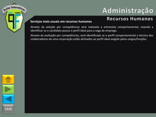 SAIR
Serviços mais usuais em recursos humanos
Através da seleção por competências será realizada a entrevista comportamental, visando a
identificar se o candidato possui o perfil ideal para a vaga de emprego.
Através da avaliação por competências, será identificado se o perfil comportamental e técnico dos
colaboradores de uma corporação estão alinhados ao perfil ideal exigido pelos cargos/funções.
 