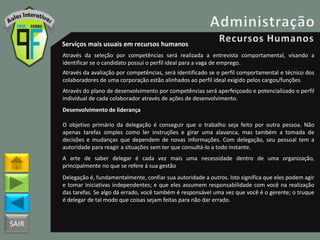 SAIR
Serviços mais usuais em recursos humanos
Através da seleção por competências será realizada a entrevista comportamental, visando a
identificar se o candidato possui o perfil ideal para a vaga de emprego.
Através da avaliação por competências, será identificado se o perfil comportamental e técnico dos
colaboradores de uma corporação estão alinhados ao perfil ideal exigido pelos cargos/funções.
Através do plano de desenvolvimento por competências será aperfeiçoado e potencializado o perfil
individual de cada colaborador através de ações de desenvolvimento.
Desenvolvimento de liderança
O objetivo primário da delegação é conseguir que o trabalho seja feito por outra pessoa. Não
apenas tarefas simples como ler instruções e girar uma alavanca, mas também a tomada de
decisões e mudanças que dependem de novas informações. Com delegação, seu pessoal tem a
autoridade para reagir a situações sem ter que consultá-lo a todo instante.
A arte de saber delegar é cada vez mais uma necessidade dentro de uma organização,
principalmente no que se refere à sua gestão
Delegação é, fundamentalmente, confiar sua autoridade a outros. Isto significa que eles podem agir
e tomar iniciativas independentes; e que eles assumem responsabilidade com você na realização
das tarefas. Se algo dá errado, você também é responsável uma vez que você é o gerente; o truque
é delegar de tal modo que coisas sejam feitas para não dar errado.
 