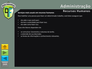 SAIR
Serviços mais usuais em recursos humanos
Para habilitar uma pessoa para fazer um determinado trabalho, você deve assegurar que:
• ela sabe o que você quer;
• ela tem a autoridade para fazer isso;
• ela sabe como fazer isso.
Esses três fatores dependem de:
• se comunicar claramente a natureza da tarefa;
• a extensão de sua descrição;
• as fontes de informações e conhecimento relevantes.
 
