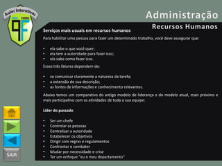 SAIR
Serviços mais usuais em recursos humanos
Para habilitar uma pessoa para fazer um determinado trabalho, você deve assegurar que:
• ela sabe o que você quer;
• ela tem a autoridade para fazer isso;
• ela sabe como fazer isso.
Esses três fatores dependem de:
• se comunicar claramente a natureza da tarefa;
• a extensão de sua descrição;
• as fontes de informações e conhecimento relevantes.
Abaixo temos um comparativo do antigo modelo de liderança e do modelo atual, mais próximo e
mais participativo com as atividades de toda a sua equipe:
Líder do passado
• Ser um chefe
• Controlar as pessoas
• Centralizar a autoridade
• Estabelecer os objetivos
• Dirigir com regras e regulamentos
• Confrontar e combater
• Mudar por necessidade e crise
• Ter um enfoque "eu e meu departamento"
 