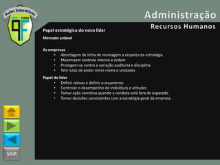 SAIR
Papel estratégico do novo líder
Mercado estável
As empresas
• Abordagem de linha de montagem a respeito da estratégia
• Maximizam controle interno e ordem
• Protegem-se contra a variação auditoria e disciplina
• Tem lutas de poder entre níveis e unidades
Papel do líder
• Definir táticas e definir o orçamento
• Controlar o desempenho de indivíduos e atitudes
• Tomar ação corretiva quando a conduta está fora do esperado
• Tomar decisões consistentes com a estratégia geral da empresa
 