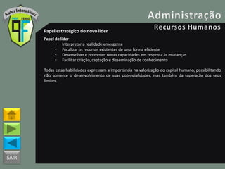 SAIR
Papel estratégico do novo líder
Papel do líder
• Interpretar a realidade emergente
• Focalizar os recursos existentes de uma forma eficiente
• Desenvolver e promover novas capacidades em resposta às mudanças
• Facilitar criação, captação e disseminação de conhecimento
Todas estas habilidades expressam a importância na valorização do capital humano, possibilitando
não somente o desenvolvimento de suas potencialidades, mas também da superação dos seus
limites.
 