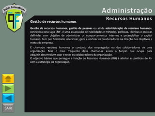 SAIR
Gestão de recursos humanos
Gestão de recursos humanos, gestão de pessoas ou ainda administração de recursos humanos,
conhecida pela sigla 'RH'. é uma associação de habilidades e métodos, políticas, técnicas e práticas
definidas com objetivo de administrar os comportamentos internos e potencializar o capital
humano. Tem por finalidade selecionar, gerir e nortear os colaboradores na direção dos objetivos e
metas da empresa.
É chamado recursos humanos o conjunto dos empregados ou dos colaboradores de uma
organização. Mas o mais frequente deve chamar-se assim à função que ocupa para
adquirir, desenvolver, usar e reter os colaboradores da organização.
O objetivo básico que persegue a função de Recursos Humanos (RH) é alinhar as políticas de RH
com a estratégia da organização.
 
