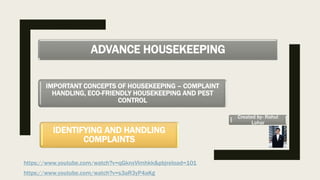 ADVANCE HOUSEKEEPING
IMPORTANT CONCEPTS OF HOUSEKEEPING – COMPLAINT
HANDLING, ECO-FRIENDLY HOUSEKEEPING AND PEST
CONTROL
IDENTIFYING AND HANDLING
COMPLAINTS
https://www.youtube.com/watch?v=qGknxVlmhkk&pbjreload=101
https://www.youtube.com/watch?v=s3aR3yP4aKg
Created by- Rahul
Lohar
 